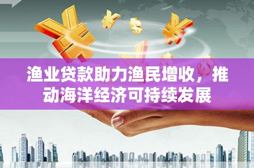 朔州渔业贷款助力渔民增收，推动海洋经济可持续发展